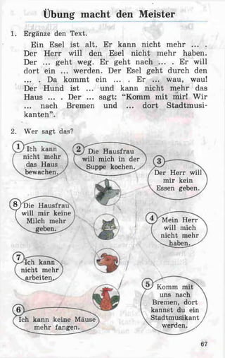 Übung macht den Meister
1. Ergänze den Text.
Ein Esel ist alt. Er kann nicht mehr ... .
Der Herr will den Esel nicht mehr haben.
Der ... geht weg. Er geht nach ... . Er will
dort ein ... werden. Der Esel geht durch den
... . Da kommt ein ... . Er ... wau, wau!
Der Hund ist ... und kann nicht mehr das
Haus ... . Der ... sagt: “Komm mit mir! Wir
... nach Bremen und ... dort Stadtmusi­
kanten”.
2. Wer sagt das?
/ Ith kann
nicht mehr
das Haus
bewachen.>
/ Die Hausfrau
will mich in der
Suppe kochen.
Der Herr will
mir kein
Essen geben.
8/D ie Hausfrau''
T will mir keine
V Milch mehr Mein Herr
will mich
nicht mehr
'^haben.^'
/Ich kannx
nicht mehr
«^arbeiten*/
/ Komm mit N
uns nach
Bremen, dort
kannst du ein
Stadtmusikant
v werden, y
Ich kann keine Mäuse
^ mehr fangen.
67
 