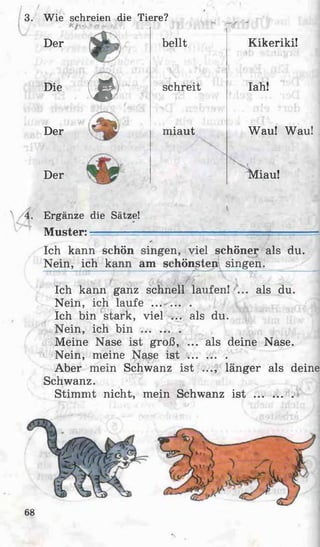 3. W ie schreien die Tiere?
Der bellt Kikeriki!
Die
(# schreit Iah!
Der
Der miaut

Miau!
Wau! Wau!
4. Ergänze die Sätze!
Muster: —-—-----------------------— —— _____-
Ich kann schön singen, viel schöner als du.
Nein, ich kann am schönsten! singen.________ j
Sfi V *-K v
Ich kann ganz schnell laufen! ... als du.
Nein, ich laufe ... ... .
Ich bin stark, viel ... als du.
Nein, ich b i n .............
Meine Nase ist groß, ... als deine Nase.
Nein, meine Nase i s t .............
Aber mein Schwanz ist ..., länger als deine
Schwanz.
Stimmt nicht, mein Schwanz i s t .............
68
 