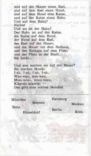 und auf der Mauer einen Esel,
und auf dem Esel einen Hund,
und auf dem Hund eine Katze,
und auf der Katze einen Hahn.
Und auf dem Hahn?
Nichts!
Und wo ist der Hahn?
Der Hahn ist. auf der Katze,
die Katze auf dem Hund,
der Hund auf dem Esel,
der Esel auf der Mauer,
und die Mauer vor dem Rathaus,
und das Rathaus auf dem Platz,
und der Platz in der Stadt.
Sie heißt...
Und was machen sie auf der Mauer?
Sie machen Musik:
I-ah, I-ah, I-ah, I-ah,
Wau-wau, wau-wau,
Miau-miau, miau-miau,
Kikeriki-kikeriki —
Das gibt eine schöne Melodie!
München Hamburg
Bremen Moskau
Bonn
Berlin
Düsseldorf Köln
 