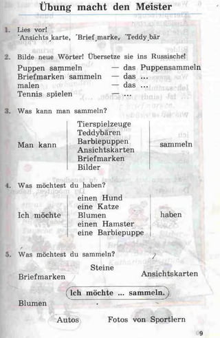 Übung macht den Meister
Lies vor!
'Ansichtskarte, 'Brief marke, 'Teddy^bär
Bilde neue Wörter! Übersetze sie ins Russische!
Puppen sammeln — das Puppensammeln
Briefmarken sammeln — das ...
malen — das ...
Tennis spielen — ...
Was kann man sammeln?
Tierspielzeuge
Teddybären
Barbiepuppen sammeln
Ansichtskarten
Briefmarken
Bilder
Man kann
Was möchtest du haben?
Ich möchte
einen Hund
eine Katze
Blumen
einen Hamster
eine Barbiepuppe
haben
Was möchtest du sammeln?
Steine
Briefmarken
/
Ansichtskarten
Blumen
( Ich möchte ... sammeln.j
Autos Fotos von Sportlern
 