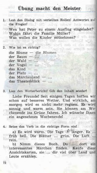 Übung macht den Meister
1. Lest den Dialog mit verteilten Rollen! Antwortet auf]
die Fragen!•
Wen hat Peter zu einem Ausflug eingeladet?
A^Q^n fährt die Familie Müller?
Was wollen die Kinder mitnehmen?
«
2. Wie ist es richtig?
die Blume — die Blumen
der Baum — ...
der Wald — ...
der Vogel — ...
das Kind — ...
der Platz — ... (
das Märchenland — ...
das Theatei/s'tück — ...
3. Lies den Wetterbericht! Gib den Inhalt wieder!
Liebe Freunde! Seit einigen Tagen hoffen wir
schon auf besseres W etter. Und wirklich, am
morgen wird es nicht mehr regnen. Es wird
sonnig und warm sein. Sie können am Wo­
chenende ins Grüne fahren. Ich wünsche Ihnen
ein angenehmes Wochenende!
4. Setze das Verb in die richtige Form ein!
a) Es wird warm. Die Tage .P. länger. Es ...
früh hell. Die Blätter ... grün. Die Luft ...
rein.
b) Nimm dieses Buch. Du ... dort ein
interessantes Märchen finden. Kaufe diese
Ansichtskarten, sie ... dir viel über Land und
Leute erzählen. '• 15 1
72
 