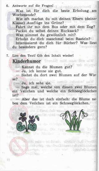 6. Antworte auf die Fragen!
Was ist für dich die beste Erholung am
Wochenende?
Wie oft machst du mit deinen Eltern (deiner
Klasse) Ausflüge ins Grüne?
Fahrt ihr mit dem Bus oder mit dem Zug?
Packst du selbst deinen Rucksack?
Was nimmst du gewöhnlich mit?
Erholst du dich manchmal beim Basteln?
Interessierst du dich für Bücher? Was liest
du besonders gern?
7. Lies den Text! Gib den Inhalt wieder!
Kinderhumor
— Kennst du die Blumen gut?
— Ja, ich kenne sie gut.
— Siehst du dort zwei Blumen auf der Wie­
se?
— Ja, ich sehe sie.
— Sage mal, welche von diesen zwei Blumen
ein Veilchen und welche ein Schneeglöckchen
ist?
— Aber das ist doch einfach: die Blume ne­
ben dem Veilchen ist ein Schneeglöckchen.
 