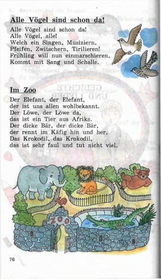 Alle Vögel sind schon da!
Alle Vögel sind schon da!
Alle Vögel, alle!
Welch ein Singen, Musiziern,
Pfeifen, Zwitschern, Tirilieren!
Frühling will nun einmarschieren,
Kommt mit Sang und Schalle.
Im Zoo
Der Elefant, der Elefant,
der ist uns allen wohlbekannt.
Der Löwe, der Löwe da,
das ist ein Tier aus Afrika.
Der dicke Bär, der dicke Bär,
der rennt im Käfig hin und her,
Das Krokodil, das Krokodil,
das ist sehr faul und tu t nicht viel.
76
 