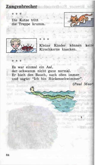Zungenbrecher
Die Katze tritt
die Treppe krumm.
Kleine Kinder können keine ]
Kirschkerne knacken.
* * *
Es war einmal ein Aal,
der schwamm nicht ganz normal.
Er hielt den Bauch, nach oben immer
und sagte: “Ich bin Rückenschwimmer”.
(Paul Maar;
84
 