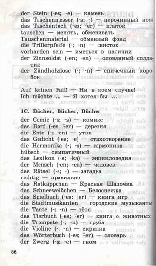der Stein (-es; -e) — камень
das Taschenmesser (-s; -) — перочинный нож
das Taschentuch (-es; -er) — платок
tauschen — менять, обменивать
Tauschenmaterial — обменный фонд
die Trillerpfeife (-; -n) — свисток
vorhanden sein — иметься в наличии
der Zinnsoldat (-en; -en) — оловянный солда­
тик
der Zündholzdose (-; -n) — спичечный коро­
бок
Auf keinen Fall! — Ни в коем случае!
Ich möchte ... — Я хотел бы ...
IC. Bücher, Bücher, Bücher
der Comic (-s; -s) — комикс
das Dorf (-es; -er) — деревня
die Ente (-; -en) — утка
das Gedicht (-es; -e) — стихотворение
die Harmonika (-; -s) — гармоника
hübsch — симпатичный
das Lexikon (-s; -ka) — энциклопедия
der Mensch (-en; -en) — человек
das Rätsel (-s; -) — загадка
richtig — правильно
das Rotkäppchen — Красная Шапочка
das Schneeweißchen — Белоснежка
das Spielbuch (-es; -er) — книга игр
die Stadtmusikanten — городские музыканты
die Tante (-; -n) — тётя
das Tierbuch (-es; -er) — книга о животных
die Trompete (-; -n) — труба
die Violine (-; -n) — скрипка
das Wörterbuch (-es; -er) — словарь
der Zwerg (-s; -e) — гном
86
 