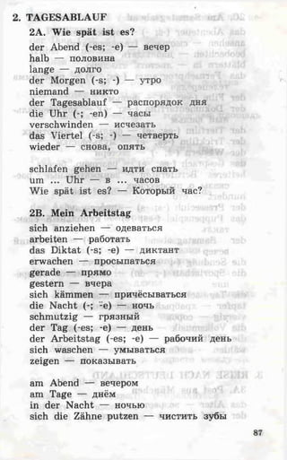 TAGESABLAUF
2A. Wie spät ist es?
der Abend (-es; -e) — вечер
halb — половина
lange — долго
der Morgen (-s; -) — утро
niemand — никто
der Tagesablauf — распорядок дня
die Uhr (-; -en) — часы
verschwinden — исчезать
das Viertel (-s; -) — четверть
wieder — снова, опять
schlafen gehen — идти спать
um ... Uhr — в ... часов
Wie spät ist es? — Который час?
2B. Mein Arbeitstag
sich anziehen — одеваться
arbeiten — работать
das Diktat (-s; -e) — диктант
erwachen — просыпаться
gerade — прямо
gestern — вчера
sich kämmen — причёсываться
die Nacht (-; -e) — ночь
schmutzig — грязный
der Tag (-es; -e) — день
der Arbeitstag (-es; -e) — рабочий день
sich waschen — умываться
zeigen — показывать
am Abend — вечером
am Tage — днём
in der Nacht — ночью
sich die Zähne putzen — чистить зубы
 