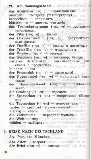 2С. Am Samstagsabend
das Abenteuer (-s; -) — приключение
ansehen — смотреть (телепередачу)
beobachten — наблюдать
blättern in — листать что-либо
das Fernsehprogramm (-es; -e) — программа
телепередач
der Film (-es; -e) — фильм
der Dokumentarfilm (-es; -e) — документаль­
ный фильм
der Tierfilm (-es; -e) — фильм о животных
der Trickfilm (-es; -e) — мультфильм
der W estern (-s; -) — вестерн
das Gebpiach (-es; -e) — разговор, беседа
heiteres Beruferaten — занимательные рас­
сказы о профессиях
hundert — сто
der Presseclub (-s; -s) — пресс-клуб
das Puppenspiel (-es; -e) — кукольный спек­
такль
der Samstagsabend (-es; -e) — субботний
вечер
die Sendung (-; -en) — передача
die Sportschau (-; -en) — спортивное обозре­
ние
die Tagesschau (-; -en) — новости дня
tapfer — храбрый, мужественный
vierzig — сорок ^
die Volksmusik — народная музыка
die Welt — мир
wählen — выбирать
REISE NACH DEUTSCHLAND
ЗА. Post aus München
das Alter — возраст
der Brief (-es; -e) — письмо
 