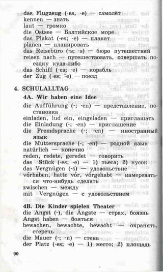 das Flugzeug (-es, -e) — самолёт
kennen — знать
laut — громко
die Ostsee — Балтийское море
das Plakat (-es; -e) — плакат
planen — планировать
das Reisebüro (-s; -s) — бюро путешествий
reisen nach — путешествовать, совершать по­
ездку куда-либо
das Schiff (-es; -e) — корабль
der Zug (-es; -e) — поезд
4. SCHULALLTAG
4A. Wir haben eine Idee
die Aufführung (-; -en) — представление, по­
становка
einladen, lud ein, eingeladen — приглашать
die Einladung (-; -en) — приглашение
die Fremdsprache (-; -en) — иностранный
язык
die Muttersprache (-; -en) — родной язык
natürlich — конечно
reden, redete, geredet — говорить
das Stück (-es; -e) — 1) пьеса; 2) кусок
das Vergnügen (-s) — удовольствие
Vorhaben, hatte vor, vorgehabt — намеревать­
ся что-нибудь сделать
zwischen — между
mit Vergnügen — с удовольствием
4B. Die Kinder spielen Theater
die Angst (-), die Ängste — страх, боязнь
Angst haben — бояться
bewachen, bewachte, bewacht — охранять.
стеречь
die Mauer (-; -n) — стена
der Platz (-es; -e) — 1) место; 2) площадь
 