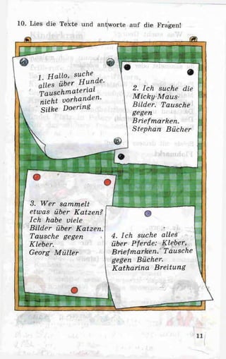 10. Lies die Texte und antworte auf die Fragen!
JSL
1 Hallo, suche
alles über Hunde.
Tauschmatenai
nicht vorhanden.
Silke Doering
w a r n
3. Wer sammelt
etwas über Katzen?
Ich habe viele
Bilder über Katzen.
Tausche gegen
Kleber.
Georg M üller
2. Ich suche die
Micky-Maus-
Bilder. Tausche
gegen
Briefmarken.
Stephan Bücher
4. Ich suche alles
über Pferde: Kleber,
Briefmarken. Tausche
gegen Bücher.
Katharina Breitung
 