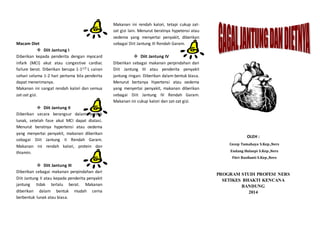 Macam Diet
 Diit Jantung I
Diberikan kepada penderita dengan myocard
infark (MCI) akut atau congestive cardiac
failure berat. Diberikan berupa 1-11/2 L cairan
sehari selama 1-2 hari pertama bila penderita
dapat menerimanya.
Makanan ini sangat rendah kalori dan semua
zat-zat gizi.
 Diit Jantung II
Diberikan secara berangsur dalam bentuk
lunak, setelah fase akut MCI dapat diatasi.
Menurut beratnya hypertensi atau oedema
yang menyertai penyakit, makanan diberikan
sebagai Diit Jantung II Rendah Garam.
Makanan ini rendah kalori, protein dan
thiamin.
 Diit Jantung III
Diberikan sebagai makanan perpindahan dari
Diit Jantung II atau kepada penderita penyakit
jantung tidak terlalu berat. Makanan
diberikan dalam bentuk mudah cerna
berbentuk lunak atau biasa.
Makanan ini rendah kalori, tetapi cukup zat-
zat gizi lain. Menurut beratnya hypetensi atau
oedema yang menyertai penyakit, diberikan
sebagai Diit Jantung III Rendah Garam.
 Diit Jantung IV
Diberikan sebagai makanan perpindahan dari
Diit Jantung III atau penderita penyakit
jantung ringan. Diberikan dalam bentuk biasa.
Menurut bertanya hipertensi atau oedema
yang menyertai penyakit, makanan diberikan
sebagai Diit Jantung IV Rendah Garam.
Makanan ini cukup kalori dan zat-zat gizi.
OLEH :
Cecep Tamahaya S.Kep.,Ners
Endang Hulaepi S.Kep.,Ners
Fitri Rusfianti S.Kep.,Ners
PROGRAM STUDI PROFESI NERS
SETIKES BHAKTI KENCANA
BANDUNG
2014
 