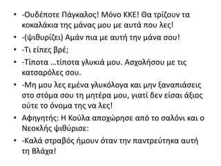 • -Ουδέποτε Πάγκαλος! Μόνο ΚΚΕ! Θα τρίζουν τα
κοκαλάκια της μάνας μου με αυτά που λες!
• -(ψιθυρίζει) Αμάν πια με αυτή την μάνα σου!
• -Τι είπες βρέ;
• -Τίποτα …τίποτα γλυκιά μου. Ασχολήσου με τις
κατσαρόλες σου.
• -Μη μου λες εμένα γλυκόλογα και μην ξαναπιάσεις
στο στόμα σου τη μητέρα μου, γιατί δεν είσαι άξιος
ούτε το όνομα της να λες!
• Αφηγητής: Η Κούλα αποχώρησε από το σαλόνι και ο
Νεοκλής ψιθύρισε:
• -Καλά στραβός ήμουν όταν την παντρεύτηκα αυτή
τη Βλάχα!
 