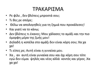 ΤΡΑΚΑΡΙΣΜΑ
• Ρε φίλε , δεν βλέπεις μπροστά σου;
• Τι θες ρε σπόρε;
• Θέλω να απολογηθείς για τη ζημιά που προκάλεσες!
• Και γιατί να το κάνω;
• Δεν βλέπεις τι έκανες; Μου χάλασες το αμάξι και την πιο
όμορφη μέρα της ζωής μου!
• Δηλαδή η κοπέλα στο αμάξι δεν είναι κόρη σου; Χα χα
χα!
• Τι είπες ρε; Αυτή είναι η γυναίκα μου.
• Χα , αν αυτή είναι γυναίκα σου και όχι κόρη σου τότε
εγώ δεν είμαι ψηλός και νέος αλλά κοντός και γέρος .Χα
χα χα!
 