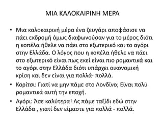 ΜΙΑ ΚΑΛΟΚΑΙΡΙΝΗ ΜΕΡΑ
• Μια καλοκαιρινή μέρα ένα ζευγάρι αποφάσισε να
πάει εκδρομή όμως διαφωνούσαν για το μέρος διότι
η κοπέλα ήθελε να πάει στο εξωτερικό και το αγόρι
στην Ελλάδα. Ο λόγος που η κοπέλα ήθελε να πάει
στο εξωτερικό είναι πως εκεί είναι πιο ρομαντικά και
το αγόρι στην Ελλάδα διότι υπάρχει οικονομική
κρίση και δεν είναι για πολλά- πολλά.
• Κορίτσι: Γιατί να μην πάμε στο Λονδίνο; Είναι πολύ
ρομαντικά αυτή την εποχή.
• Αγόρι: Άσε καλύτερα! Ας πάμε ταξίδι εδώ στην
Ελλάδα , γιατί δεν είμαστε για πολλά - πολλά.
 