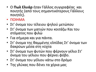 • Ο Πωλ Ελυάρ ήταν Γάλλος συγγραφέας και
ποιητής (από τους σημαντικότερους Γάλλους
ποιητές).
• ΠΟΙΗΜΑ
• Στ’ όνομα του τέλειου ψηλού μετώπου
• Στ’ όνομα των ματιών που κοιτάζω Και του
στόματος που φιλώ
• Για σήμερα και για πάντα.
• Στ’ όνομα της θαμμένης ελπίδας Στ’ όνομα των
δακρύων μέσα στη νύχτα
• Στ’ όνομα των φυτών που φέρνουν γέλιο Στ’
όνομα του γέλιου που φέρνει φόβο.
• Στ’ όνομα του γέλιου κάτω στο δρόμο
• Της γλύκας που δένει τα χέρια μας
 