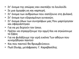 • Στ’ όνομα της οπώρας σαν σκεπάζει το λουλούδι
• Σε μια όμορφη γη και καρπερή.
• Στ’ όνομα των ανθρώπων που σαπίζουνε στη φυλακή
• Στ’ όνομα των εξορισμένων γυναικών.
• Στ’ όνομα όλων των συντρόφων μας Που μαρτύρησαν
και σφαγιάστηκαν
• Για να μη δεχτούν τον ίσκιο.
• Πρέπει να στραγγίζουμε την ορμή Και να σηκώσουμε
το ξίφος
• Για να φυλάξουμε την ιερή εικόνα Των αθώων που
κυνηγήθηκαν παντού
• Και που παντού θα θριαμβεύσουν.
• Πωλ Ελυάρ, μετάφραση: Γ. Καραβασίλης
 