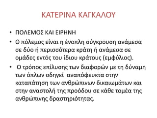 ΚΑΤΕΡΙΝΑ ΚΑΓΚΑΛΟΥ
• ΠΟΛΕΜΟΣ ΚΑΙ ΕΙΡΗΝΗ
• Ο πόλεμος είναι η ένοπλη σύγκρουση ανάμεσα
σε δύο ή περισσότερα κράτη ή ανάμεσα σε
ομάδες εντός του ίδιου κράτους (εμφύλιος).
• Ο τρόπος επίλυσης των διαφορών με τη δύναμη
των όπλων οδηγεί αναπόφευκτα στην
καταπάτηση των ανθρώπινων δικαιωμάτων και
στην αναστολή της προόδου σε κάθε τομέα της
ανθρώπινης δραστηριότητας.
 