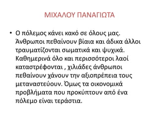 ΜΙΧΑΛΟΥ ΠΑΝΑΓΙΩΤΑ
• Ο πόλεμος κάνει κακό σε όλους μας.
Άνθρωποι πεθαίνουν βίαια και άδικα άλλοι
τραυματίζονται σωματικά και ψυχικά.
Καθημερινά όλο και περισσότεροι λαοί
καταστρέφονται , χιλιάδες άνθρωποι
πεθαίνουν χάνουν την αξιοπρέπεια τους
μεταναστεύουν. Όμως τα οικονομικά
προβλήματα που προκύπτουν από ένα
πόλεμο είναι τεράστια.
 