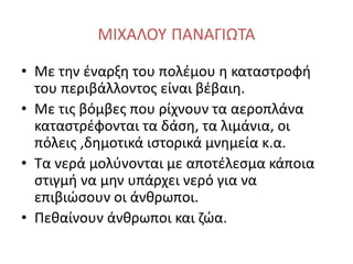 ΜΙΧΑΛΟΥ ΠΑΝΑΓΙΩΤΑ
• Με την έναρξη του πολέμου η καταστροφή
του περιβάλλοντος είναι βέβαιη.
• Με τις βόμβες που ρίχνουν τα αεροπλάνα
καταστρέφονται τα δάση, τα λιμάνια, οι
πόλεις ,δημοτικά ιστορικά μνημεία κ.α.
• Τα νερά μολύνονται με αποτέλεσμα κάποια
στιγμή να μην υπάρχει νερό για να
επιβιώσουν οι άνθρωποι.
• Πεθαίνουν άνθρωποι και ζώα.
 