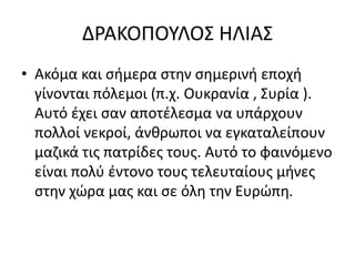 ΔΡΑΚΟΠΟΥΛΟΣ ΗΛΙΑΣ
• Ακόμα και σήμερα στην σημερινή εποχή
γίνονται πόλεμοι (π.χ. Ουκρανία , Συρία ).
Αυτό έχει σαν αποτέλεσμα να υπάρχουν
πολλοί νεκροί, άνθρωποι να εγκαταλείπουν
μαζικά τις πατρίδες τους. Αυτό το φαινόμενο
είναι πολύ έντονο τους τελευταίους μήνες
στην χώρα μας και σε όλη την Ευρώπη.
 