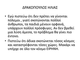 ΔΡΑΚΟΠΟΥΛΟΣ ΗΛΙΑΣ
• Εγώ πιστεύω ότι δεν πρέπει να γίνονται
πόλεμοι , γιατί σκοτώνονται πολλοί
άνθρωποι, τα παιδιά μένουν ορφανά,
υπάρχουν πολλοί πρόσφυγες. Αν δεν βρεθεί
μια λύση άμεσα, το πρόβλημα θα γίνει πιο
έντονο.
• Πιστεύω ότι άδικα σκοτώνεται τόσος κόσμος
και καταστρέφονται τόσες χώρες. Μακάρι να
υπήρχε σε όλο τον κόσμο ΕΙΡΗΝΗ.
 