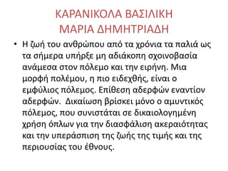 ΚΑΡΑΝΙΚΟΛΑ ΒΑΣΙΛΙΚΗ
ΜΑΡΙΑ ΔΗΜΗΤΡΙΑΔΗ
• Η ζωή του ανθρώπου από τα χρόνια τα παλιά ως
τα σήμερα υπήρξε μη αδιάκοπη σχοινοβασία
ανάμεσα στον πόλεμο και την ειρήνη. Μια
μορφή πολέμου, η πιο ειδεχθής, είναι ο
εμφύλιος πόλεμος. Επίθεση αδερφών εναντίον
αδερφών. Δικαίωση βρίσκει μόνο ο αμυντικός
πόλεμος, που συνιστάται σε δικαιολογημένη
χρήση όπλων για την διασφάλιση ακεραιότητας
και την υπεράσπιση της ζωής της τιμής και της
περιουσίας του έθνους.
 