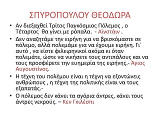ΣΠΥΡΟΠΟΥΛΟΥ ΘΕΟΔΩΡΑ
• Αν διεξαχθεί Τρίτος Παγκόσμιος Πόλεμος , ο
Τέταρτος θα γίνει με ρόπαλα. - Αϊνστάιν .
• Δεν αναζητάμε την ειρήνη για να βρισκόμαστε σε
πόλεμο, αλλά πολεμάμε για να έχουμε ειρήνη. Γι΄
αυτό , να είστε φιλειρηνικοί ακόμα κι όταν
πολεμάτε, ώστε να νικήσετε τους αντιπάλους και να
τους προσφέρετε την ευημερία της ειρήνης.- Άγιος
Αυγουστίνος.
• Η τέχνη του πολέμου είναι η τέχνη να εξοντώνεις
ανθρώπους , η τέχνη της πολιτικής είναι να τους
εξαπατάς.-
• Ο πόλεμος δεν κάνει τα αγόρια άντρες, κάνει τους
άντρες νεκρούς. – Κεν Γκιλέσπι
 