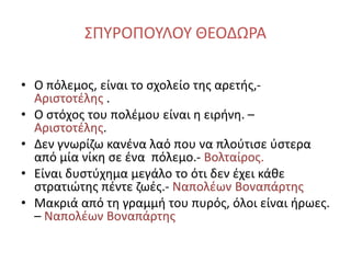 ΣΠΥΡΟΠΟΥΛΟΥ ΘΕΟΔΩΡΑ
• Ο πόλεμος, είναι το σχολείο της αρετής,-
Αριστοτέλης .
• Ο στόχος του πολέμου είναι η ειρήνη. –
Αριστοτέλης.
• Δεν γνωρίζω κανένα λαό που να πλούτισε ύστερα
από μία νίκη σε ένα πόλεμο.- Βολταίρος.
• Είναι δυστύχημα μεγάλο το ότι δεν έχει κάθε
στρατιώτης πέντε ζωές.- Ναπολέων Βοναπάρτης
• Μακριά από τη γραμμή του πυρός, όλοι είναι ήρωες.
– Ναπολέων Βοναπάρτης
 