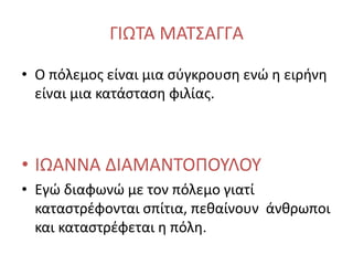 ΓΙΩΤΑ ΜΑΤΣΑΓΓΑ
• Ο πόλεμος είναι μια σύγκρουση ενώ η ειρήνη
είναι μια κατάσταση φιλίας.
• ΙΩΑΝΝΑ ΔΙΑΜΑΝΤΟΠΟΥΛΟΥ
• Εγώ διαφωνώ με τον πόλεμο γιατί
καταστρέφονται σπίτια, πεθαίνουν άνθρωποι
και καταστρέφεται η πόλη.
 