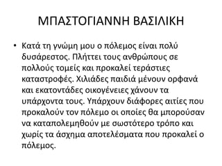 ΜΠΑΣΤΟΓΙΑΝΝΗ ΒΑΣΙΛΙΚΗ
• Κατά τη γνώμη μου ο πόλεμος είναι πολύ
δυσάρεστος. Πλήττει τους ανθρώπους σε
πολλούς τομείς και προκαλεί τεράστιες
καταστροφές. Χιλιάδες παιδιά μένουν ορφανά
και εκατοντάδες οικογένειες χάνουν τα
υπάρχοντα τους. Υπάρχουν διάφορες αιτίες που
προκαλούν τον πόλεμο οι οποίες θα μπορούσαν
να καταπολεμηθούν με σωστότερο τρόπο και
χωρίς τα άσχημα αποτελέσματα που προκαλεί ο
πόλεμος.
 