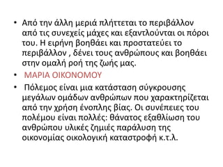 • Από την άλλη μεριά πλήττεται το περιβάλλον
από τις συνεχείς μάχες και εξαντλούνται οι πόροι
του. Η ειρήνη βοηθάει και προστατεύει το
περιβάλλον , δένει τους ανθρώπους και βοηθάει
στην ομαλή ροή της ζωής μας.
• ΜΑΡΙΑ ΟΙΚΟΝΟΜΟΥ
• Πόλεμος είναι μια κατάσταση σύγκρουσης
μεγάλων ομάδων ανθρώπων που χαρακτηρίζεται
από την χρήση ένοπλης βίας. Οι συνέπειες του
πολέμου είναι πολλές: θάνατος εξαθλίωση του
ανθρώπου υλικές ζημιές παράλυση της
οικονομίας οικολογική καταστροφή κ.τ.λ.
 
