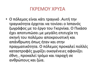 ΓΚΡΕΜΟΥ ΧΡΥΣΑ
• Ο πόλεμος είναι κάτι τραγικό .Αυτή την
τραγικότητα έρχεται να τονίσει ο Ισπανός
ζωγράφος με το έργο του Γκερνίκα. Ο Πικάσο
έχει αποτυπώσει με μεγάλη επιτυχία τη
σκηνή του πολέμου αποκρουστική και
απάνθρωπη όπως ήταν και στην
πραγματικότητα. Ο πόλεμος προκαλεί πολλές
καταστροφές χωρίζει οικογένειες αφανίζει
έθνη , προκαλεί τρόμο και ταραχή σε
ανθρώπους και ζώα.
 
