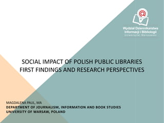 SOCIAL IMPACT OF POLISH PUBLIC LIBRARIES
FIRST FINDINGS AND RESEARCH PERSPECTIVES
MAGDALENA PAUL, MA
DEPARTMENT OF JOURNALISM, INFORMATION AND BOOK STUDIES
UNIVERSITY OF WARSAW, POLAND
 