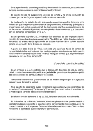 Se suspenden solo "aquellas garantías y derechos de las personas, en cuanto con-curran 
a repeler el ataque o suprimir la conmoción interna". 
El estado de sitio no suspende la vigencia de la C.N. y no afecta la división de 
poderes, ya que los órganos siguen funcionando normalmente. 
La declaración de estado de sitio solo puede suspender aquellos derechos en la 
medida en que su ejercicio puede crear un peligro concreto, inminente y grave para la 
preservación del orden constitucional. En los hechos, significa acrecentamiento de 
las facultades del Poder Ejecutivo, pero no pueden dictarse normas que desconoz-can 
los derechos consagrados en la C.N. 
En una primera etapa la C.S.J. estableció que el estado de sitio implicaba la sus-pensión 
de todos los derechos consagrados.16 La C.S.J. ya había dejado a salvo la 
inmunidad de arresto de los legisladores en el caso Alem de 1893, por ser esencial 
para la preservación de la división de poderes. 
A partir del caso Sofía de 1959, comenzó una apertura hacia el control de 
razonabilidad de las restricciones. Las medidas podían ser dejadas de lado cuando 
fueran manifiestamente irrazonables "cuando impliquen medios que no guardan rela-ción 
alguna con los fines del art. 23." 
100 
Control de constitucionalidad 
En un principio la C.S.J. estableció que la declaración de estado de sitio, su oportu-nidad, 
constituía una cuestión política no judiciable, privativa de los poderes políti-cos 
no susceptible de ser revisada por los jueces. 
También la conveniencia y oportunidad de los medios elegidos por el P. Ejecutivo 
estaban fuera del control judicial. 
Pero a partir del caso Sofía puede revisarse la razonabilidad y proporcionalidad de 
la medida. En otros casos ("Zambrano" y Timerman") se revisó incluso los motivos de 
la medida para ver si se adecuaba con la restricción. 
En el año 1984 se sanciona la ley 23.098, la que se analizará más adelante. 
El Presidente de la Nación, mediante atribución personalísima, puede arrestar o 
trasladar ciudadanos durante el estado de sitio, como medida de seguridad, pero no 
puede condenar ni aplicar penas. Estas medidas deben ser temporales. Tanto el dete-nido 
como el trasladado pueden optar por salir del país. 
16.-Caso Bertotto 1931. 
 