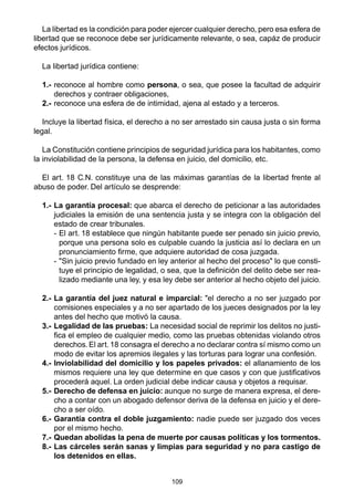 La libertad es la condición para poder ejercer cualquier derecho, pero esa esfera de 
libertad que se reconoce debe ser jurídicamente relevante, o sea, capáz de producir 
efectos jurídicos. 
109 
La libertad jurídica contiene: 
1.- reconoce al hombre como persona, o sea, que posee la facultad de adquirir 
derechos y contraer obligaciones, 
2.- reconoce una esfera de de intimidad, ajena al estado y a terceros. 
Incluye la libertad física, el derecho a no ser arrestado sin causa justa o sin forma 
legal. 
La Constitución contiene principios de seguridad jurídica para los habitantes, como 
la inviolabilidad de la persona, la defensa en juicio, del domicilio, etc. 
El art. 18 C.N. constituye una de las máximas garantías de la libertad frente al 
abuso de poder. Del artículo se desprende: 
1.- La garantía procesal: que abarca el derecho de peticionar a las autoridades 
judiciales la emisión de una sentencia justa y se integra con la obligación del 
estado de crear tribunales. 
- El art. 18 establece que ningún habitante puede ser penado sin juicio previo, 
porque una persona solo es culpable cuando la justicia así lo declara en un 
pronunciamiento firme, que adquiere autoridad de cosa juzgada. 
- "Sin juicio previo fundado en ley anterior al hecho del proceso" lo que consti-tuye 
el principio de legalidad, o sea, que la definición del delito debe ser rea-lizado 
mediante una ley, y esa ley debe ser anterior al hecho objeto del juicio. 
2.- La garantía del juez natural e imparcial: "el derecho a no ser juzgado por 
comisiones especiales y a no ser apartado de los jueces designados por la ley 
antes del hecho que motivó la causa. 
3.- Legalidad de las pruebas: La necesidad social de reprimir los delitos no justi-fica 
el empleo de cualquier medio, como las pruebas obtenidas violando otros 
derechos. El art. 18 consagra el derecho a no declarar contra sí mismo como un 
modo de evitar los apremios ilegales y las torturas para lograr una confesión. 
4.- Inviolabilidad del domicilio y los papeles privados: el allanamiento de los 
mismos requiere una ley que determine en que casos y con que justificativos 
procederá aquel. La orden judicial debe indicar causa y objetos a requisar. 
5.- Derecho de defensa en juicio: aunque no surge de manera expresa, el dere-cho 
a contar con un abogado defensor deriva de la defensa en juicio y el dere-cho 
a ser oído. 
6.- Garantía contra el doble juzgamiento: nadie puede ser juzgado dos veces 
por el mismo hecho. 
7.- Quedan abolidas la pena de muerte por causas políticas y los tormentos. 
8.- Las cárceles serán sanas y limpias para seguridad y no para castigo de 
los detenidos en ellas. 
 