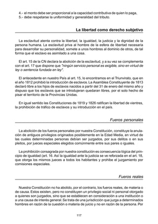 4.- el monto debe ser proporcional a la capacidad contributiva de quien lo paga, 
5.- debe respetarse la uniformidad y generalidad del tributo. 
La libertad como derecho subjetivo 
La esclavitud atenta contra la libertad, la igualdad, la justicia y la dignidad de la 
persona humana. La esclavitud priva al hombre de la esfera de libertad necesaria 
para desarrollar su personalidad, somete a unos hombres al dominio de otros, de tal 
forma que el esclavo es asimilado a una cosa. 
El art. 15 de la CN declara la abolición de la esclavitud, y a su vez se complementa 
con el art. 17 que dispone que "ningún servicio personal es exigible, sino en virtud de 
ley o sentencia fundada en ley". 
El antecedente en nuestro País al art. 15, lo encontramos en el Triunvirato, que en 
el año 1812 prohibió la introducción de esclavos. La Asamblea Constituyente de 1813 
declaró libre a los hijos de esclavos nacidos a partir del 31 de enero del mismo año y 
dispuso que los esclavos que se introdujeran quedaran libres, por el solo hecho de 
pisar el territorio de la Provincias Unidas. 
En igual sentido las Constituciones de 1819 y 1826 ratifican la libertad de vientres, 
la prohibición de tráfico de esclavos y su introducción en el país. 
117 
Fueros personales 
La abolición de los fueros personales por nuestra Constitución, constituye la anula-ción 
de antiguos privilegios originados posiblemente en la Edad Media, en virtud de 
las cuales determinadas personas debían ser juzgados, por sus delitos o en sus 
pleitos, por jueces especiales elegidos comúnmente entre sus pares o iguales. 
La prohibición consagrada por nuestra constitución es consecuencia lógica del prin-cipio 
de igualdad (art. 16. Así la igualdad ante la justicia se ve reforzada en el art. 18, 
que otorga los mismos jueces a todos los habitantes y prohibe el juzgamiento por 
comisiones especiales. 
Fueros reales 
Nuestra Constitución no ha abolido, por el contrario, los fueros reales, de materia o 
de causa. Estos existen, pero no constituyen un privilegio social ni personal otorgado 
a quienes son juzgados, sino que se establecen en consideración a una institución o 
a una causa de interés general. Se trata de una jurisdicción que juzga a determinados 
hombres en razón de la cuestión o materia de juicio y no en razón de la persona. Por 
 