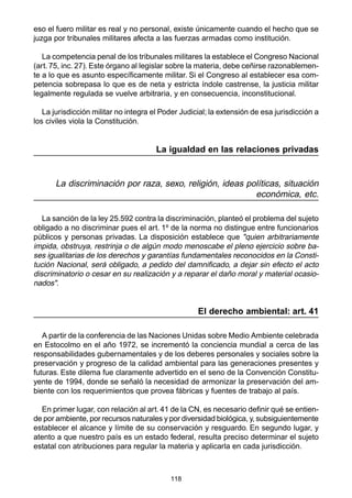 eso el fuero militar es real y no personal, existe únicamente cuando el hecho que se 
juzga por tribunales militares afecta a las fuerzas armadas como institución. 
La competencia penal de los tribunales militares la establece el Congreso Nacional 
(art. 75, inc. 27). Este órgano al legislar sobre la materia, debe ceñirse razonablemen-te 
a lo que es asunto específicamente militar. Si el Congreso al establecer esa com-petencia 
sobrepasa lo que es de neta y estricta índole castrense, la justicia militar 
legalmente regulada se vuelve arbitraria, y en consecuencia, inconstitucional. 
La jurisdicción militar no integra el Poder Judicial; la extensión de esa jurisdicción a 
los civiles viola la Constitución. 
La igualdad en las relaciones privadas 
La discriminación por raza, sexo, religión, ideas políticas, situación 
118 
económica, etc. 
La sanción de la ley 25.592 contra la discriminación, planteó el problema del sujeto 
obligado a no discriminar pues el art. 1º de la norma no distingue entre funcionarios 
públicos y personas privadas. La disposición establece que "quien arbitrariamente 
impida, ba-ses 
obstruya, restrinja o de algún modo menoscabe el pleno ejercicio sobre Consti-tución 
igualitarias de los derechos y garantías fundamentales reconocidos en la Nacional, será obligado, a pedido del damnificado, a dejar sin efecto el acto 
discriminatorio ocasio-nados" 
o cesar en su realización y a reparar el daño moral y material . 
El derecho ambiental: art. 41 
A partir de la conferencia de las Naciones Unidas sobre Medio Ambiente celebrada 
en Estocolmo en el año 1972, se incrementó la conciencia mundial a cerca de las 
responsabilidades gubernamentales y de los deberes personales y sociales sobre la 
preservación y progreso de la calidad ambiental para las generaciones presentes y 
futuras. Este dilema fue claramente advertido en el seno de la Convención Constitu-yente 
de 1994, donde se señaló la necesidad de armonizar la preservación del am-biente 
con los requerimientos que provea fábricas y fuentes de trabajo al país. 
En primer lugar, con relación al art. 41 de la CN, es necesario definir qué se entien-de 
por ambiente, por recursos naturales y por diversidad biológica, y, subsiguientemente 
establecer el alcance y límite de su conservación y resguardo. En segundo lugar, y 
atento a que nuestro país es un estado federal, resulta preciso determinar el sujeto 
estatal con atribuciones para regular la materia y aplicarla en cada jurisdicción. 
 