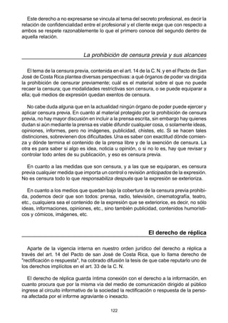 Este derecho a no expresarse se vincula al tema del secreto profesional, es decir la 
relación de confidencialidad entre el profesional y el cliente exige que con respecto a 
ambos se respete razonablemente lo que el primero conoce del segundo dentro de 
aquella relación. 
La prohibición de censura previa y sus alcances 
El tema de la censura previa, contenida en el art. 14 de la C. N. y en el Pacto de San 
José de Costa Rica plantea diversas perspectivas: a qué órganos de poder va dirigida 
la prohibición de censurar previamente; cuál es el material sobre el que no puede 
recaer la censura; que modalidades restrictivas son censura, o se puede equiparar a 
ella; qué medios de expresión quedan exentos de censura. 
No cabe duda alguna que en la actualidad ningún órgano de poder puede ejercer y 
aplicar censura previa. En cuanto al material protegido por la prohibición de censura 
previa, no hay mayor discusión en incluir a la prensa escrita, sin embargo hay quienes 
dudan si aún mediante la prensa es viable difundir cualquier cosa, o solamente ideas, 
opiniones, informes, pero no imágenes, publicidad, chistes, etc. Si se hacen tales 
distinciones, sobrevienen dos dificultades. Una es saber con exactitud dónde comien-za 
y dónde termina el contenido de la prensa libre y de la exención de censura. La 
otra es para saber si algo es idea, noticia u opinión, o si no lo es, hay que revisar y 
controlar todo antes de su publicación, y eso es censura previa. 
En cuanto a las medidas que son censura, y a las que se equiparan, es censura 
previa cualquier medida que importa un control o revisión anticipados de la expresión. 
No es censura todo lo que responsabiliza después que la expresión se exterioriza. 
En cuanto a los medios que quedan bajo la cobertura de la censura previa prohibi-da, 
podemos decir que son todos: prensa, radio, televisión, cinematografía, teatro, 
etc., cualquiera sea el contenido de la expresión que se exteriorice, es decir, no sólo 
ideas, informaciones, opiniones, etc., sino también publicidad, contenidos humorísti-cos 
122 
y cómicos, imágenes, etc. 
El derecho de réplica 
Aparte de la vigencia interna en nuestro orden jurídico del derecho a réplica a 
través del art. 14 del Pacto de san José de Costa Rica, que lo llama derecho de 
"rectificación o respuesta", ha cobrado difusión la tesis de que cabe reputarlo uno de 
los derechos implícitos en el art. 33 de la C. N. 
El derecho de réplica guarda íntima conexión con el derecho a la información, en 
cuanto procura que por la misma vía del medio de comunicación dirigido al público 
ingrese al circuito informativo de la sociedad la rectificación o respuesta de la perso-na 
afectada por el informe agraviante o inexacto. 
 