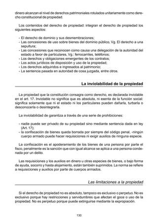 dinero alcanzan el nivel de derechos patrimoniales rotulados unitariamente como dere-cho 
130 
constitucional de propiedad. 
Los contenidos del derecho de propiedad: integran el derecho de propiedad los 
siguientes aspectos: 
- El derecho de dominio y sus desmembraciones; 
- Las concesiones de uso sobre bienes del dominio público, Vg. El derecho a una 
sepultura; 
- Las concesiones que reconocen como causa una delegación de la autoridad del 
estado a favor de particulares, Vg.: ferrocarriles, teléfonos; 
- Los derechos y obligaciones emergentes de los contratos; 
- Los actos jurídicos de disposición y uso de la propiedad; 
- Los derechos adquiridos e ingresados al patrimonio; 
- La sentencia pasada en autoridad de cosa juzgada, entre otros. 
La inviolabilidad de la propiedad 
La propiedad que la constitución consagra como derecho, es declarada inviolable 
en el art. 17. Inviolable no significa que es absoluta, ni exenta de la función social: 
significa solamente que ni el estado ni los particulares pueden dañarla, turbarla o 
desconocerla o desintegrarla. 
La inviolabilidad de garantiza a través de una serie de prohibiciones: 
- nadie puede ser privado de su propiedad sino mediante sentencia dada en ley 
(Art. 17); 
- la confiscación de bienes queda borrada por siempre del código penal, -ningún 
cuerpo armado puede hacer requisiciones ni exigir auxilios de ninguna especie. 
La confiscación es el apoderamiento de los bienes de una persona por parte el 
fisco, penalmente es la sanción que con igual alcance se aplica a una persona conde-nada 
por un delito. 
Las requisiciones y los auxilios en dinero u otras especies de bienes, o bajo forma 
de ayuda, socorro y hasta alojamiento, están también suprimidos. La norma se refiere 
a requisiciones y auxilios por parte de cuerpos armados. 
Las limitaciones a la propiedad 
Si el derecho de propiedad no es absoluto, tampoco es exclusivo o perpetuo. No es 
exclusivo porque hay restricciones y servidumbres que afectan el goce o uso de la 
propiedad. No es perpetuo porque puede extinguirse mediante la expropiación. 
 