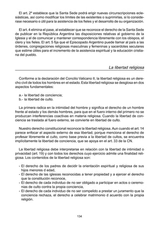 El art. 2º establece que la Santa Sede podrá erigir nuevas circunscripciones ecle-siásticas, 
así como modificar los límites de las existentes o suprimirlas, si lo conside-rase 
necesario o útil para la asistencia de los fieles y el desarrollo de su organización. 
El art. 4 elimina el pase, al establecer que se reconoce el derecho de la Santa Sede 
de publicar en la República Argentina las disposiciones relativas al gobierno de la 
Iglesia y el de comunicar y mantener correspondencia libremente con los obispos, el 
clero y los fieles. El art. 5 fija que el Episcopado Argentino puede llamar al país a las 
órdenes, congregaciones religiosas masculinas y femeninas y sacerdotes seculares 
que estime útiles para el incremento de la asistencia espiritual y la educación cristia-na 
134 
del pueblo. 
La libertad religiosa 
Conforme a la declaración del Concilio Vaticano II, la libertad religiosa es un dere-cho 
civil de todos los hombres en el estado. Esta libertad religiosa se desglosa en dos 
aspectos fundamentales: 
a.- la libertad de conciencia; 
b.- la libertad de culto. 
La primera radica en la intimidad del hombre y significa el derecho de un hombre 
frente al estado y los demás hombres, para que en el fuero interno del primero no se 
produzcan interferencias coactivas en materia religiosa. Cuando la libertad de con-ciencia 
se traslada al fuero externo, se convierte en libertad de culto. 
Nuestro derecho constitucional reconoce la libertad religiosa. Aun cuando el art. 14 
parece enfocar el aspecto externo de esa libertad, porque menciona el derecho de 
profesar libremente el culto, como base previa a la libertad de cultos, se encuentra 
implícitamente la libertad de conciencia, que se apoya en el art. 33 de la CN. 
La libertad religiosa debe interpretarse en relación con la libertad de intimidad o 
privacidad (art. 19) y con todos los derechos cuyo ejercicio admite una finalidad reli-giosa. 
Los contenidos de la libertad religiosa son: 
- El derecho de los padres de decidir la orientación espiritual y religiosa de sus 
hijos menores d edad, 
- El derecho de las iglesias reconocidas a tener propiedad y a ejercer el derecho 
que la constitución reconoce, 
- El derecho de cada individuo de no ser obligado a participar en actos o ceremo-nias 
de culto contra la propia conciencia, 
- El derecho de cada individuo de no ser compelido a prestar un juramento que la 
conciencia rechaza, el derecho a celebrar matrimonio d acuerdo con la propia 
religión. 
 