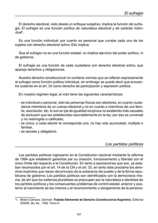 141 
El sufragio 
El derecho electoral, visto desde un enfoque subjetivo, implica la función del sufra-gio. 
El sufragio es una función política de naturaleza electoral y de carácter indivi-dual 
1 . 
Es una función individual: por cuanto es personal que cumple cada uno de los 
sujetos con derecho electoral activo. Ello implica: 
Que el sufragio no es una función estatal, no implica ejercicio del poder político, ni 
de gobierno. 
El sufragio es una función de cada ciudadano con derecho electoral activo, que 
apareja derechos y obligaciones. 
Nuestro derecho constitucional no contiene normas que se refieran expresamente 
al sufragio como función pública individual, sin embrago se puede decir que encuen-tra 
sustento en el art. 33 como derecho de participación y expresión política. 
En nuestro régimen legal, el voto tiene las siguientes características: 
- es individual o personal, sólo las personas físicas son electores, en cuanto ciuda-danos 
miembros de un cuerpo electoral y no en cuanto a miembros de una fami-lia, 
asociación, etc, lo son en pie de igualdad recíproca no existiendo más causales 
de exclusión que las establecidas razonablemente en la ley; por eso es universal 
y no restringido o calificado; 
- es único; a cada elector le corresponde uno, no hay voto acumulado, múltiple o 
familiar, 
- es secreto y obligatorio. 
Los partidos políticos 
Los partidos políticos ingresaron en la Constitución nacional mediante la reforma 
de 1994 que estableció garantías par su creación, funcionamiento y libertad con el 
único límite del respecto a la Constitución. En tanto a asociaciones que son, ya esta-ban 
reconocidos por el art. 14 de la CN y el art. 33, en tanto ésta proclama los dere-chos 
implícitos que nacen del principio de la soberanía del pueblo y de la forma repu-blicana 
de gobierno. Los partidos políticos son identificados con la democracia mis-ma, 
de ahí que los sistemas pluralistas se preocupen por la naturaleza e identidad de 
los partidos políticos y los consecuentes problemas de control estatal, anterior y pos-terior 
al nacimiento de los mismos y el reconocimiento u otorgamiento de la persona- 
1.- Bidart Campos, Germán: Tratado Elemental de Derecho Constitucional Argentino, Editorial 
EDIAR, Bs. As., 1992. Tomo II. 
 