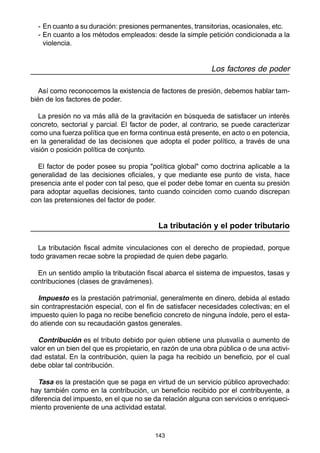 - En cuanto a su duración: presiones permanentes, transitorias, ocasionales, etc. 
- En cuanto a los métodos empleados: desde la simple petición condicionada a la 
violencia. 
143 
Los factores de poder 
Así como reconocemos la existencia de factores de presión, debemos hablar tam-bién 
de los factores de poder. 
La presión no va más allá de la gravitación en búsqueda de satisfacer un interés 
concreto, sectorial y parcial. El factor de poder, al contrario, se puede caracterizar 
como una fuerza política que en forma continua está presente, en acto o en potencia, 
en la generalidad de las decisiones que adopta el poder político, a través de una 
visión o posición política de conjunto. 
El factor de poder posee su propia "política global" como doctrina aplicable a la 
generalidad de las decisiones oficiales, y que mediante ese punto de vista, hace 
presencia ante el poder con tal peso, que el poder debe tomar en cuenta su presión 
para adoptar aquellas decisiones, tanto cuando coinciden como cuando discrepan 
con las pretensiones del factor de poder. 
La tributación y el poder tributario 
La tributación fiscal admite vinculaciones con el derecho de propiedad, porque 
todo gravamen recae sobre la propiedad de quien debe pagarlo. 
En un sentido amplio la tributación fiscal abarca el sistema de impuestos, tasas y 
contribuciones (clases de gravámenes). 
Impuesto es la prestación patrimonial, generalmente en dinero, debida al estado 
sin contraprestación especial, con el fin de satisfacer necesidades colectivas; en el 
impuesto quien lo paga no recibe beneficio concreto de ninguna índole, pero el esta-do 
atiende con su recaudación gastos generales. 
Contribución es el tributo debido por quien obtiene una plusvalía o aumento de 
valor en un bien del que es propietario, en razón de una obra pública o de una activi-dad 
estatal. En la contribución, quien la paga ha recibido un beneficio, por el cual 
debe oblar tal contribución. 
Tasa es la prestación que se paga en virtud de un servicio público aprovechado: 
hay también como en la contribución, un beneficio recibido por el contribuyente, a 
diferencia del impuesto, en el que no se da relación alguna con servicios o enriqueci-miento 
proveniente de una actividad estatal. 
 