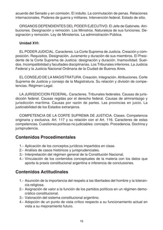 acuerdo del Senado y en comisión. El indulto. La conmutación de penas. Relaciones 
internacionales. Poderes de guerra y militares. Intervención federal. Estado de sitio. 
ORGANOS DEPENDIENTES DEL PODER EJECUTIVO. El Jefe de Gabinete. Atri-buciones. 
Designación y remoción. Los Ministros. Naturaleza de sus funciones. De-signación 
y remoción. Ley de Ministerios. La administración Pública. 
16 
Unidad XVI: 
EL PODER JUDICIAL. Caracteres. La Corte Suprema de Justicia. Creación y com-posición. 
Requisitos. Designación. Juramento y duración de sus miembros. El Presi-dente 
de la Corte Suprema de Justicia: designación y duración. Inamovilidad. Suel-dos. 
Incompatibilidad y facultades disciplinarias. Los Tribunales inferiores. La Justicia 
Federal y la Justicia Nacional Ordinaria de la Ciudad de Buenos Aires. 
EL CONSEJO DE LA MAGISTRATURA. Creación. Integración. Atribuciones. Corte 
Suprema de Justicia y consejo de la Magistratura. Su relación y división de compe-tencias. 
Régimen Legal. 
LA JURISDICCION FEDERAL. Caracteres. Tribunales federales. Causas de juris-dicción 
federal. Causas regidas por el derecho federal. Causas de almirantazgo y 
jurisdicción marítima. Causas por razón de partes. Las provincias en juicio. La 
justiciabilidad de los Estados extranjeros. 
COMPETENCIA DE LA CORTE SUPREMA DE JUSTICIA. Clases. Competencia 
originaria y exclusiva. Art. 117 y su relación con el Art. 116. Caracteres de estas 
competencias. Cuestiones políticas no judiciables: concepto. Procedencia. Doctrina y 
jurisprudencia. 
Contenidos Procedimentales 
1.- Aplicación de los conceptos jurídicos impartidos en clase. 
2.- Análisis de casos históricos y jurisprudenciales. 
3.- Interpretación del régimen general de la Constitución Nacional. 
4.- Vinculación de los contenidos conceptuales de la materia con los datos que 
aporta la praxis constitucional argentina e inferencia de conclusiones. 
Contenidos Actitudinales 
1.- Asunción de la importancia del respeto a las libertades del hombre y la toleran-cia 
religiosa. 
2.- Asignación de valor a la función de los partidos políticos en un régimen demo-crático 
constitucional. 
3.- Valoración del sistema constitucional argentino. 
4.- Adopción de un punto de vista crítico respecto a su funcionamiento actual en 
vista a su mejoramiento futuro. 
 