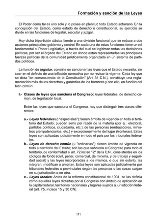 Formación y sanción de las Leyes 
El Poder como tal es uno solo y lo posee en plenitud todo Estado soberano. En la 
concepción del Estado, como estado de derecho o constitucional, su ejercicio se 
divide en las funciones de legislar, ejecutar y juzgar. 
Hoy dicha tripartición clásica tiende a una división funcional que se reduce a dos 
acciones principales: gobierno y control. En cada una de estas funciones tiene un rol 
fundamental el Poder Legislativo, a través del cual se legitiman todas las decisiones 
políticas, por ser el órgano del Estado en donde están representadas las principales 
fuerzas políticas de la comunidad jurídicamente organizada en un sistema de parti-dos 
171 
políticos. 
La función de legislar, consiste en sancionar las leyes que el Estado necesita, sin 
caer en el defecto de una inflación normativa por no revisar la vigente. Cada ley que 
se dicta "en consecuencia de la Constitución" (Art. 31 C.N.), constituye una regla-mentación 
más de los derechos y garantías de los hombres y con ello, en función del 
bien común. 
I.- Clases de leyes que sanciona el Congreso: leyes federales, de derecho co-mún, 
de legislación local. 
Entre las leyes que sanciona el Congreso, hay que distinguir tres clases dife-rentes: 
a.- Leyes federales (o "especiales"): tienen ámbito de vigencia en todo el terri-torio 
del Estado; pueden serlo por razón de la materia (por ej.: electoral, 
partidos políticos, ciudadanía, etc.); de las personas (embajadores, minis-tros 
plenipotenciarios, etc.) y excepcionalmente del lugar (fronteras). Estas 
leyes son aplicadas judicialmente en todo el país por los tribunales federa-les. 
b.- Leyes de derecho común (u "ordinarias"): tienen ámbito de vigencia en 
todo el territorio del Estado; son las que sanciona el Congreso para todo el 
territorio, de conformidad al art. 72 inciso 12º de la C.N., consistentes en los 
códigos de fondo (civil, penal, comercial, de minería, y de trabajo y seguri-dad 
social) y las leyes incorporadas a los mismos, o que sin estarlo, las 
integran, modifican o amplían. Estas leyes son aplicadas judicialmente por 
tribunales federales o provinciales según las personas o las cosas caigan 
en su jurisdicción o en otra. 
c.- Leyes locales: Antes de la reforma constitucional de 1994, se las definía 
como aquellas leyes dictadas por el Congreso con ámbito de aplicación en 
la capital federal, territorios nacionales y lugares sujetos a jurisdicción fede-ral 
(art. 75, incisos 15 y 30 CN). 
 