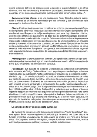 que la instancia del veto se produce entre la sanción y la promulgación o, en otros 
términos, una vez sancionado y antes de ser promulgado. No obstante es frecuente 
encontrar en los textos constitucionales expresiones tales como "vétase la ley ...". 
Cómo se expresa el veto: si es una decisión del Poder Ejecutivo debería expre-sarse 
a través de un decreto refrendado por los Ministros y con un mensaje que 
175 
contenga los fundamentos del veto. 
Plazos: Finalmente otro aspecto a considerar es el de los plazos que tiene el Órga-no 
competente para vetar y los plazos que tiene también el Órgano competente para 
resolver el veto. Respecto de la fijación de plazos para vetar hay diferentes criterios, 
uno de estos criterios es cuantitativo, es decir que se determinan plazos diferencia-dos 
atendiendo a la extensión del proyecto. Este es un criterio vulnerable porque una 
inadecuada redacción del proyecto puede presentar de un modo extenso un proyecto 
simple y viceversa. Otro criterio es cualitativo, es decir que se fijan plazos en función 
de la complejidad del proyecto. En general, las Constituciones provinciales, tal como 
veremos más adelante, fijan plazos homogéneos y establecen distinciones según el 
veto se produzca durante los períodos de sesiones o cuando las Cámaras se encuen-tren 
en receso. 
Promulgación: la promulgación es también una aprobación, pero es un tipo parti-cular 
de aprobación que le otorga al proyecto de ley sancionado, el Poder carácter de 
Ley y que, en general, es atribución del Ejecutivo. 
Publicación: aún cuando no todas las Constituciones consideran expresamente 
esta instancia, el Código Civil establece como requisito para que las leyes entren en 
vigencia, el de su publicación. "Este es el medio por el cual se da a conocer la existen-cia 
de la Ley ...". Si bien la publicación no produce el conocimiento efectivo de la ley 
por parte de quienes deben cumplirla, por ello se la considera acto de difusión y no 
acto de conocimiento. El sistema se basa en una presunción: producida la publica-ción 
(medio), se tiene por logrado el conocimiento (fin). A ello responde la regla enun-ciada 
en el Art. 20 del Código Civil: "La ignorancia de las leyes no sirve de excusa". La 
Ley 16.504 modifica el Art. 20 del Código Civil y establece que las leyes entran en 
vigencia después de los ocho días siguientes al de su publicación oficial. Pero como 
el artículo no indica en qué forma se deben publicar las leyes, habrá que entender por 
publicación oficial: a) la que disponga la misma ley, b) la que el Poder Ejecutivo, en 
ejercicio de facultades delegadas, dispusiere para un caso particular, y c) la que el 
Poder Ejecutivo efectúe por medio del Boletín Oficial. 
La sanción de la ley en su aspecto sustancial 
Su noción: Al Congreso se lo llama órgano legislativo o "Poder Legislativo", por-que 
legisla. En el reparto orgánico y funcional que la técnica del poder afecta, la 
función primordial y fundamental de este órgano es emitir la ley. Pero no la función 
única. El Congreso, además de legislar, cumple funciones administrativas, realiza 
actividad genuinamente política y, a veces, también jurisdiccional. 
 