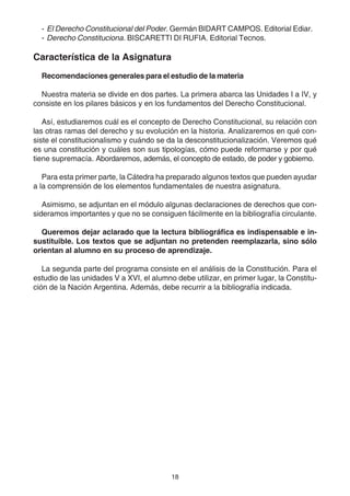 - El Derecho Constitucional del Poder. Germán BIDART CAMPOS. Editorial Ediar. 
- Derecho Constituciona. BISCARETTI DI RUFIA. Editorial Tecnos. 
Característica de la Asignatura 
Recomendaciones generales para el estudio de la materia 
Nuestra materia se divide en dos partes. La primera abarca las Unidades I a IV, y 
consiste en los pilares básicos y en los fundamentos del Derecho Constitucional. 
Así, estudiaremos cuál es el concepto de Derecho Constitucional, su relación con 
las otras ramas del derecho y su evolución en la historia. Analizaremos en qué con-siste 
el constitucionalismo y cuándo se da la desconstitucionalización. Veremos qué 
es una constitución y cuáles son sus tipologías, cómo puede reformarse y por qué 
tiene supremacía. Abordaremos, además, el concepto de estado, de poder y gobierno. 
Para esta primer parte, la Cátedra ha preparado algunos textos que pueden ayudar 
a la comprensión de los elementos fundamentales de nuestra asignatura. 
Asimismo, se adjuntan en el módulo algunas declaraciones de derechos que con-sideramos 
importantes y que no se consiguen fácilmente en la bibliografía circulante. 
Queremos dejar aclarado que la lectura bibliográfica es indispensable e in-sustituible. 
Los textos que se adjuntan no pretenden reemplazarla, sino sólo 
orientan al alumno en su proceso de aprendizaje. 
La segunda parte del programa consiste en el análisis de la Constitución. Para el 
estudio de las unidades V a XVI, el alumno debe utilizar, en primer lugar, la Constitu-ción 
de la Nación Argentina. Además, debe recurrir a la bibliografía indicada. 
18 
 