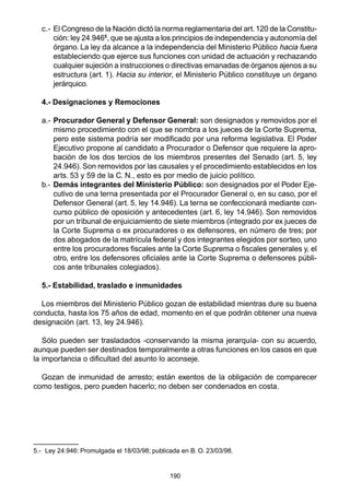 c.- El Congreso de la Nación dictó la norma reglamentaria del art. 120 de la Constitu-ción: 
ley 24.9465, que se ajusta a los principios de independencia y autonomía del 
órgano. La ley da alcance a la independencia del Ministerio Público hacia fuera 
estableciendo que ejerce sus funciones con unidad de actuación y rechazando 
cualquier sujeción a instrucciones o directivas emanadas de órganos ajenos a su 
estructura (art. 1). Hacia su interior, el Ministerio Público constituye un órgano 
jerárquico. 
190 
4.- Designaciones y Remociones 
a.- Procurador General y Defensor General: son designados y removidos por el 
mismo procedimiento con el que se nombra a los jueces de la Corte Suprema, 
pero este sistema podría ser modificado por una reforma legislativa. El Poder 
Ejecutivo propone al candidato a Procurador o Defensor que requiere la apro-bación 
de los dos tercios de los miembros presentes del Senado (art. 5, ley 
24.946). Son removidos por las causales y el procedimiento establecidos en los 
arts. 53 y 59 de la C. N., esto es por medio de juicio político. 
b.- Demás integrantes del Ministerio Público: son designados por el Poder Eje-cutivo 
de una terna presentada por el Procurador General o, en su caso, por el 
Defensor General (art. 5, ley 14.946). La terna se confeccionará mediante con-curso 
público de oposición y antecedentes (art. 6, ley 14.946). Son removidos 
por un tribunal de enjuiciamiento de siete miembros (integrado por ex jueces de 
la Corte Suprema o ex procuradores o ex defensores, en número de tres; por 
dos abogados de la matrícula federal y dos integrantes elegidos por sorteo, uno 
entre los procuradores fiscales ante la Corte Suprema o fiscales generales y, el 
otro, entre los defensores oficiales ante la Corte Suprema o defensores públi-cos 
ante tribunales colegiados). 
5.- Estabilidad, traslado e inmunidades 
Los miembros del Ministerio Público gozan de estabilidad mientras dure su buena 
conducta, hasta los 75 años de edad, momento en el que podrán obtener una nueva 
designación (art. 13, ley 24.946). 
Sólo pueden ser trasladados -conservando la misma jerarquía- con su acuerdo, 
aunque pueden ser destinados temporalmente a otras funciones en los casos en que 
la importancia o dificultad del asunto lo aconseje. 
Gozan de inmunidad de arresto; están exentos de la obligación de comparecer 
como testigos, pero pueden hacerlo; no deben ser condenados en costa. 
5.- Ley 24.946: Promulgada el 18/03/98; publicada en B. O. 23/03/98. 
 