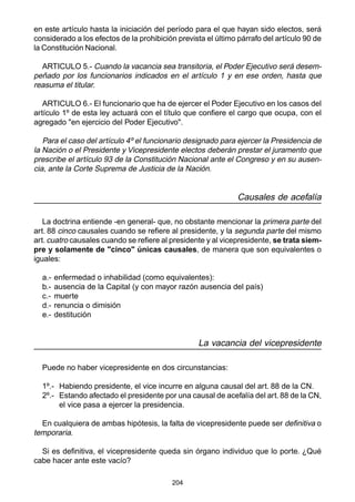 en este artículo hasta la iniciación del período para el que hayan sido electos, será 
considerado a los efectos de la prohibición prevista el último párrafo del artículo 90 de 
la Constitución Nacional. 
ARTICULO 5.- Cuando la vacancia sea transitoria, el Poder Ejecutivo será desem-peñado 
por los funcionarios indicados en el artículo 1 y en ese orden, hasta que 
reasuma el titular. 
ARTICULO 6.- El funcionario que ha de ejercer el Poder Ejecutivo en los casos del 
artículo 1º de esta ley actuará con el título que confiere el cargo que ocupa, con el 
agregado "en ejercicio del Poder Ejecutivo". 
Para el caso del artículo 4º el funcionario designado para ejercer la Presidencia de 
la Nación o el Presidente y Vicepresidente electos deberán prestar el juramento que 
prescribe el artículo 93 de la Constitución Nacional ante el Congreso y en su ausen-cia, 
ante la Corte Suprema de Justicia de la Nación. 
204 
Causales de acefalía 
La doctrina entiende -en general- que, no obstante mencionar la primera parte del 
art. 88 cinco causales cuando se refiere al presidente, y la segunda parte del mismo 
art. cuatro causales cuando se refiere al presidente y al vicepresidente, se trata siem-pre 
y solamente de "cinco" únicas causales, de manera que son equivalentes o 
iguales: 
a.- enfermedad o inhabilidad (como equivalentes): 
b.- ausencia de la Capital (y con mayor razón ausencia del país) 
c.- muerte 
d.- renuncia o dimisión 
e.- destitución 
La vacancia del vicepresidente 
Puede no haber vicepresidente en dos circunstancias: 
1º.- Habiendo presidente, el vice incurre en alguna causal del art. 88 de la CN. 
2º.- Estando afectado el presidente por una causal de acefalía del art. 88 de la CN, 
el vice pasa a ejercer la presidencia. 
En cualquiera de ambas hipótesis, la falta de vicepresidente puede ser definitiva o 
temporaria. 
Si es definitiva, el vicepresidente queda sin órgano individuo que lo porte. ¿Qué 
cabe hacer ante este vacío? 
 