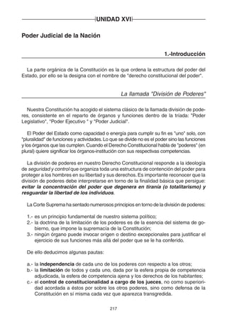 UNIDAD XVI 
217 
Poder Judicial de la Nación 
1.-Introducción 
La parte orgánica de la Constitución es la que ordena la estructura del poder del 
Estado, por ello se la designa con el nombre de "derecho constitucional del poder". 
La llamada "División de Poderes" 
Nuestra Constitución ha acogido el sistema clásico de la llamada división de pode-res, 
consistente en el reparto de órganos y funciones dentro de la tríada: "Poder 
Legislativo", "Poder Ejecutivo " y "Poder Judicial". 
El Poder del Estado como capacidad o energía para cumplir su fin es "uno" solo, con 
"pluralidad" de funciones y actividades. Lo que se divide no es el poder sino las funciones 
y los órganos que las cumplen. Cuando el Derecho Constitucional habla de "poderes" (en 
plural) quiere significar los órganos-institución con sus respectivas competencias. 
La división de poderes en nuestro Derecho Constitucional responde a la ideología 
de seguridad y control que organiza toda una estructura de contención del poder para 
proteger a los hombres en su libertad y sus derechos. Es importante reconocer que la 
división de poderes debe interpretarse en torno de la finalidad básica que persigue: 
evitar la concentración del poder que degenera en tiranía (o totalitarismo) y 
resguardar la libertad de los individuos. 
La Corte Suprema ha sentado numerosos principios en torno de la división de poderes: 
1.- es un principio fundamental de nuestro sistema político; 
2.- la doctrina de la limitación de los poderes es de la esencia del sistema de go-bierno, 
que impone la supremacía de la Constitución; 
3.- ningún órgano puede invocar origen o destino excepcionales para justificar el 
ejercicio de sus funciones más allá del poder que se le ha conferido. 
De ello deducimos algunas pautas: 
a.- la independencia de cada uno de los poderes con respecto a los otros; 
b.- la limitación de todos y cada uno, dada por la esfera propia de competencia 
adjudicada, la esfera de competencia ajena y los derechos de los habitantes; 
c.- el control de constitucionalidad a cargo de los jueces, no como superiori-dad 
acordada a éstos por sobre los otros poderes, sino como defensa de la 
Constitución en sí misma cada vez que aparezca transgredida. 
 