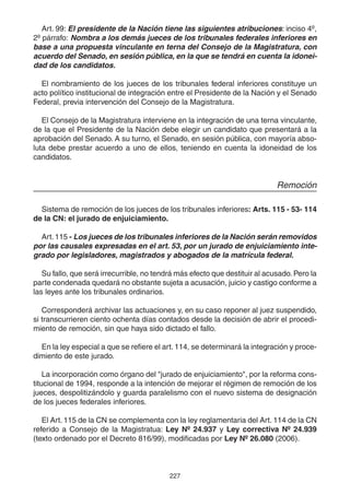 Art. 99: El presidente de la Nación tiene las siguientes atribuciones: inciso 4º, 
2º párrafo: Nombra a los demás jueces de los tribunales federales inferiores en 
base a una propuesta vinculante en terna del Consejo de la Magistratura, con 
acuerdo del Senado, en sesión pública, en la que se tendrá en cuenta la idonei-dad 
de los candidatos. 
El nombramiento de los jueces de los tribunales federal inferiores constituye un 
acto político institucional de integración entre el Presidente de la Nación y el Senado 
Federal, previa intervención del Consejo de la Magistratura. 
El Consejo de la Magistratura interviene en la integración de una terna vinculante, 
de la que el Presidente de la Nación debe elegir un candidato que presentará a la 
aprobación del Senado. A su turno, el Senado, en sesión pública, con mayoría abso-luta 
debe prestar acuerdo a uno de ellos, teniendo en cuenta la idoneidad de los 
227 
candidatos. 
Remoción 
Sistema de remoción de los jueces de los tribunales inferiores: Arts. 115 - 53- 114 
de la CN: el jurado de enjuiciamiento. 
Art. 115 - Los jueces de los tribunales inferiores de la Nación serán removidos 
por las causales expresadas en el art. 53, por un jurado de enjuiciamiento inte-grado 
por legisladores, magistrados y abogados de la matrícula federal. 
Su fallo, que será irrecurrible, no tendrá más efecto que destituir al acusado. Pero la 
parte condenada quedará no obstante sujeta a acusación, juicio y castigo conforme a 
las leyes ante los tribunales ordinarios. 
Corresponderá archivar las actuaciones y, en su caso reponer al juez suspendido, 
si transcurrieren ciento ochenta días contados desde la decisión de abrir el procedi-miento 
de remoción, sin que haya sido dictado el fallo. 
En la ley especial a que se refiere el art. 114, se determinará la integración y proce-dimiento 
de este jurado. 
La incorporación como órgano del "jurado de enjuiciamiento", por la reforma cons-titucional 
de 1994, responde a la intención de mejorar el régimen de remoción de los 
jueces, despolitizándolo y guarda paralelismo con el nuevo sistema de designación 
de los jueces federales inferiores. 
El Art. 115 de la CN se complementa con la ley reglamentaria del Art. 114 de la CN 
referido a Consejo de la Magistratua: Ley Nº 24.937 y Ley correctiva Nº 24.939 
(texto ordenado por el Decreto 816/99), modificadas por Ley Nº 26.080 (2006). 
 