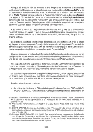 Aunque el artículo 114 de nuestra Carta Magna no menciona la naturaleza 
institucional del Consejo de la Magistratura éste fue incluido en la Segunda Parte de 
la Constitución Nacional dedicada a las "Autoridades de la Nación". Allí, fue ubicado 
en el Título Primero correspondiente al "Gobierno Federal" y, en la Sección Tercera 
que regula el "Poder Judicial", entre las normas establecidas en el Capítulo Primero, 
denominado "De su naturaleza y duración". Ese emplazamiento parece indicar que 
para los Convencionales Constituyentes el Consejo de la Magistratura forma parte 
del Poder Judicial, desde luego sin funciones jurisdiccionales. 
A su turno, la ley 24.937 reglamentaria de los arts. 114 y 115 de la Constitución 
Nacional9 declaró en su art. 1º que el Consejo de la Magistratura es un órgano perma-nente 
del Poder Judicial de la Nación sin especificar, no obstante, de qué tipo de 
órgano se trata. 
En el debate suscitado en el Senado de la Nación a propósito del art. 1º de la citada 
ley, llegó a sostenerse que el Consejo de la Magistratura integraba el Poder Judicial 
como un órgano auxiliar de éste, a fin de no menoscabar el papel de la Corte Supre-ma 
-y sus poderes implícitos- como cabeza del Poder Judicial10. 
Una vez integrado e instalado el Consejo de la Magistratura éste mismo se consi-deró 
parte del Poder Judicial -en cumplimiento de la ley reglamentaria- constituyendo 
una de las tres estructuras que desde 1994 componen el Poder Judicial11. 
Por su parte, la Corte Suprema al dictar la Acordada 4/2000 afirmó su carácter de 
órgano supremo a cargo del gobierno del poder judicial y sostuvo que el Consejo de 
la Magistratura y el Jurado de Enjuiciamiento pertenecen a aquel poder12. 
La doctrina se planteó si el Consejo de la Magistratura: ¿es un órgano judicial o es 
un órgano extra-poderes?, por cuanto la reforma constitucional no hace descripción 
de la naturaleza que inviste el C.M. en la estructura del poder. 
235 
Pueden advertirse dos posturas: 
a.- La ubicación dentro de la CN daría la impresión de que fuera un ÓRGANO DEL 
PODER JUDICIAL. Fundamento: El Consejo de la Magistratura está inserto en 
9.-Ley 24.937: sancionada el 10-12-1997; promulgada el 30-12-1997 (B.O. del 6-1-1998). Ley correctiva 
Nº 24.939 del 18-12-1997; promulgada el 2-1-1998 (B.O. del 6-1-1998). Texto ordenado por el 
Decreto 816/99. 
10.-Antecedentes Parlamentarios, Año 1998 nº 3, La Ley, Buenos Aires, 1998, pág. 469, Nº 118 y 
119. 
11.-BIDART CAMPOS, Germán J., ob. citada en nota Nº 3, pág. 501. La tercera estructura es, al 
decir del autor, el Jurado de Enjuiciamiento. En contra SPOTA, Alberto Antonio, ob. citada en 
nota Nº 1, pág. 141. 
12.-Acordada 4/2000, Fallos 323:1293 (2000). Esta acordada fue una consecuencia de la Resolu-ción 
6/2000 del Consejo de la Magistratura del 9 de febrero de 2000. En ambas decisiones se 
discutían las facultades de Superintendencia de la Corte y del Consejo, respectivamente, y ge-neró 
un conflicto institucional entre los dos órganos. 
 